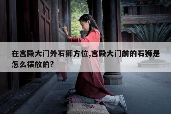 在宫殿大门外石狮方位,宫殿大门前的石狮是怎么摆放的? 第1张 在宫殿大门外石狮方位,宫殿大门前的石狮是怎么摆放的? 第1张