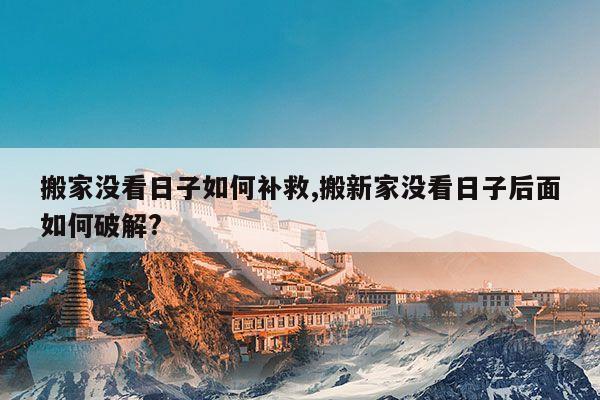搬家没看日子如何补救,搬新家没看日子后面如何破解? 第1张